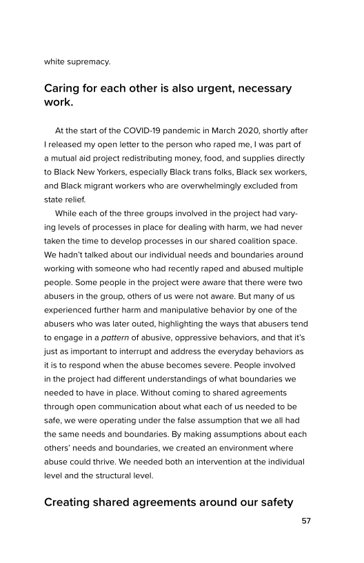 white supremacy.

Caring for each other is also urgent, necessary
work.

‘At the start of the COVID-19 pandemic in March 2020, shortly after
| released my open letter to the person who raped me, | was part of
2 mutual aid project redistributing money, food, and supplies directly
to Black New Yorkers, especially Black trans folks, Black sex workers,
and Black migrant workers who are overwhelmingly excluded from
state relief

While each of the three groups involved in the project had vary-
ing levels of processes in place for dealing with harm, we had never
taken the time to develop processes in our shared coalition space.
We hadn't talked about our individual needs and boundaries around
‘working with someone who had recently raped and abused multiple
people. Some people in the project were aware that there were two
abusers in the group, others of us were not aware. But many of us
‘experienced further harm and manipulative behavior by one of the
abusers who was later outed, highlighting the ways that abusers tend
to engage in a pattern of abusive, oppressive behaviors, and that it's
Just as important to interrupt and address the everyday behaviors as
itis to respond when the abuse becomes severe. People involved
in the project had different understandings of what boundaries we
needed to have in place. Without coming to shared agreements,
through open communication about what each of us needed to be
safe, we were operating under the false assumption that we all had
the same needs and boundaries. By making assumptions about each
others’ needs and boundaries, we created an environment where
abuse could thrive. We needed both an intervention at the individual

level and the structural level

Creating shared agreements around our safety
s7
